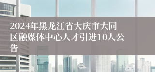 2024年黑龙江省大庆市大同区融媒体中心人才引进10人公告