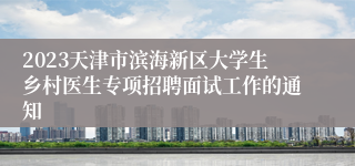 2023天津市滨海新区大学生乡村医生专项招聘面试工作的通知