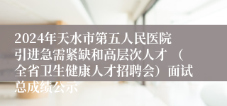 2024年天水市第五人民医院引进急需紧缺和高层次人才 （全省卫生健康人才招聘会）面试总成绩公示