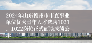 2024年山东德州市市直事业单位优秀青年人才选聘1021、1022岗位正式面谈成绩公示