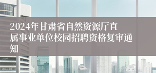 2024年甘肃省自然资源厅直属事业单位校园招聘资格复审通知