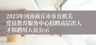 2023年河南商丘市市直机关党员教育服务中心招聘高层次人才拟聘用人员公示