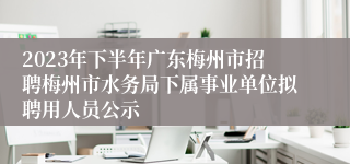 2023年下半年广东梅州市招聘梅州市水务局下属事业单位拟聘用人员公示