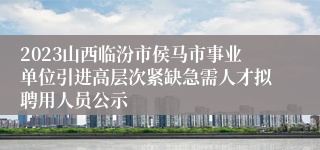 2023山西临汾市侯马市事业单位引进高层次紧缺急需人才拟聘用人员公示