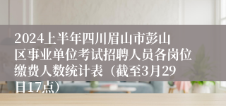 2024上半年四川眉山市彭山区事业单位考试招聘人员各岗位缴费人数统计表（截至3月29日17点）