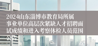 2024山东淄博市教育局所属事业单位高层次紧缺人才招聘面试成绩和进入考察体检人员范围公告