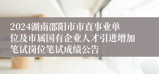 2024湖南邵阳市市直事业单位及市属国有企业人才引进增加笔试岗位笔试成绩公告