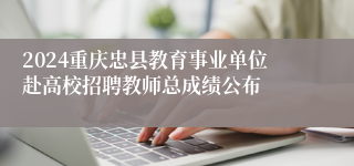 2024重庆忠县教育事业单位赴高校招聘教师总成绩公布