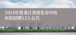 2024年黑龙江省绥化市中医医院招聘12人公告