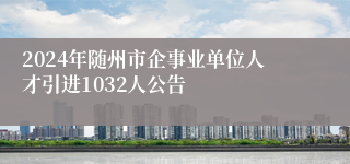 2024年随州市企事业单位人才引进1032人公告