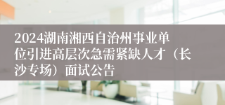 2024湖南湘西自治州事业单位引进高层次急需紧缺人才（长沙专场）面试公告