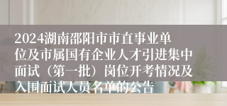 2024湖南邵阳市市直事业单位及市属国有企业人才引进集中面试（第一批）岗位开考情况及入围面试人员名单的公告