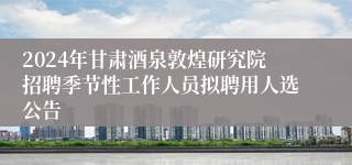 2024年甘肃酒泉敦煌研究院招聘季节性工作人员拟聘用人选公告