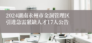 2024湖南永州市金洞管理区引进急需紧缺人才17人公告