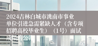 2024吉林白城市洮南市事业单位引进急需紧缺人才（含专项招聘高校毕业生）（1号）面试成绩的公告