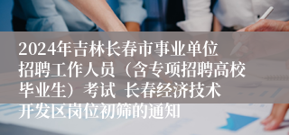 2024年吉林长春市事业单位招聘工作人员（含专项招聘高校毕业生）考试  长春经济技术开发区岗位初筛的通知