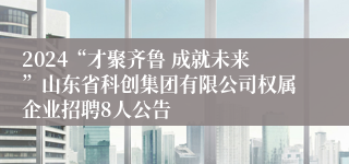 2024“才聚齐鲁 成就未来”山东省科创集团有限公司权属企业招聘8人公告