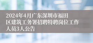 2024年4月广东深圳市福田区建筑工务署招聘特聘岗位工作人员3人公告