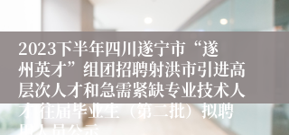 2023下半年四川遂宁市“遂州英才”组团招聘射洪市引进高层次人才和急需紧缺专业技术人才 往届毕业生（第二批）拟聘用人员公示