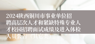 2024陕西铜川市事业单位招聘高层次人才和紧缺特殊专业人才校园招聘面试成绩及进入体检人员公告（其它类）