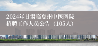 2024年甘肃临夏州中医医院招聘工作人员公告（105人）