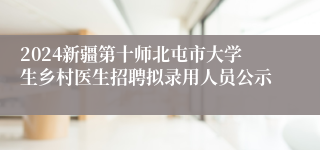 2024新疆第十师北屯市大学生乡村医生招聘拟录用人员公示