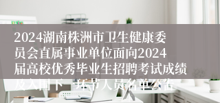 2024湖南株洲市卫生健康委员会直属事业单位面向2024届高校优秀毕业生招聘考试成绩及入围下一环节人员名单公告