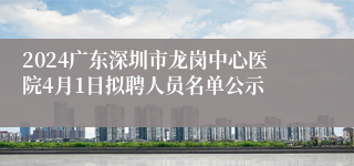 2024广东深圳市龙岗中心医院4月1日拟聘人员名单公示