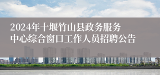 2024年十堰竹山县政务服务中心综合窗口工作人员招聘公告