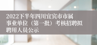 2022下半年四川宜宾市市属事业单位（第一批）考核招聘拟聘用人员公示