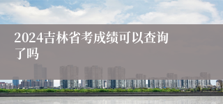 2024吉林省考成绩可以查询了吗