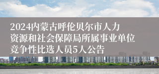 2024内蒙古呼伦贝尔市人力资源和社会保障局所属事业单位竞争性比选人员5人公告