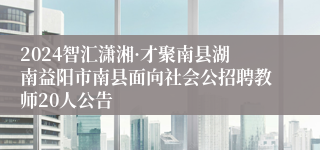 2024智汇潇湘·才聚南县湖南益阳市南县面向社会公招聘教师20人公告
