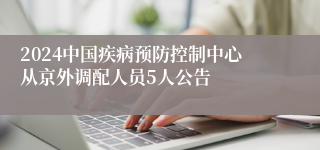 2024中国疾病预防控制中心从京外调配人员5人公告