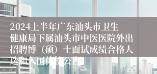 2024上半年广东汕头市卫生健康局下属汕头市中医医院外出招聘博（硕）士面试成绩合格人选和入围体检公告