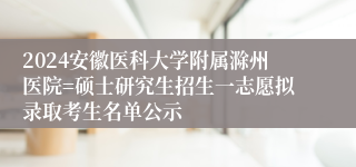 2024安徽医科大学附属滁州医院=硕士研究生招生一志愿拟录取考生名单公示