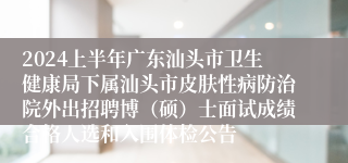 2024上半年广东汕头市卫生健康局下属汕头市皮肤性病防治院外出招聘博（硕）士面试成绩合格人选和入围体检公告