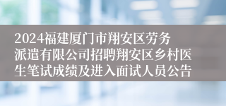 2024福建厦门市翔安区劳务派遣有限公司招聘翔安区乡村医生笔试成绩及进入面试人员公告