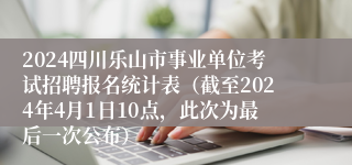 2024四川乐山市事业单位考试招聘报名统计表（截至2024年4月1日10点，此次为最后一次公布）