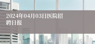 2024年04月03日医院招聘日报