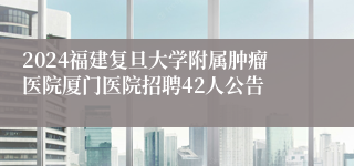 2024福建复旦大学附属肿瘤医院厦门医院招聘42人公告