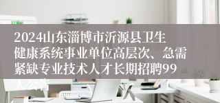 2024山东淄博市沂源县卫生健康系统事业单位高层次、急需紧缺专业技术人才长期招聘99人公告