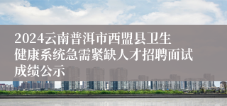 2024云南普洱市西盟县卫生健康系统急需紧缺人才招聘面试成绩公示