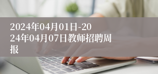 2024年04月01日-2024年04月07日教师招聘周报