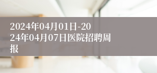 2024年04月01日-2024年04月07日医院招聘周报