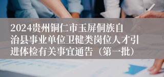 2024贵州铜仁市玉屏侗族自治县事业单位卫健类岗位人才引进体检有关事宜通告（第一批）
