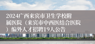 2024广西来宾市卫生学校附属医院（来宾市中西医结合医院）编外人才招聘19人公告