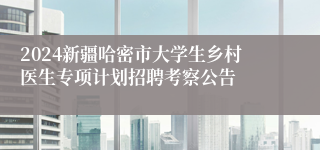 2024新疆哈密市大学生乡村医生专项计划招聘考察公告