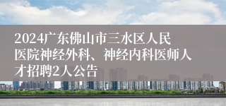 2024广东佛山市三水区人民医院神经外科、神经内科医师人才招聘2人公告