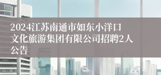 2024江苏南通市如东小洋口文化旅游集团有限公司招聘2人公告